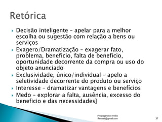 }  Decisão inteligente – apelar para a melhor
escolha ou sugestão com relação a bens ou
serviços
}  Exagero/Dramatização – exagerar fato,
problema, beneficio, falta de beneficio,
oportunidade decorrente da compra ou uso do
objeto anunciado
}  Exclusividade, único/individual – apelo a
seletividade decorrente do produto ou serviço
}  Interesse – dramatizar vantagens e benefícios
}  Medo – explorar a falta, ausência, excesso do
beneficio e das necessidades]
Propaganda e mídia
fflessati@gmail.com 37
 