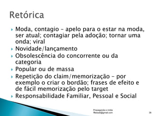 }  Moda, contagio – apelo para o estar na moda,
ser atual; contagiar pela adoção; tornar uma
onda; viral
}  Novidade/lançamento
}  Obsolescência do concorrente ou da
categoria
}  Popular ou de massa
}  Repetição do claim/memorização – por
exemplo o criar o bordão; frases de efeito e
de fácil memorização pelo target
}  Responsabilidade Familiar, Pessoal e Social
Propaganda e mídia
fflessati@gmail.com 38
 