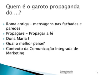 }  Roma antiga – mensagens nas fachadas e
paredes
}  Propagare - Propagar a fé
}  Dona Maria I
}  Qual o melhor peixe?
}  Contexto da Comunicação Integrada de
Marketing
Propaganda e mídia
fflessati@gmail.com 4
 