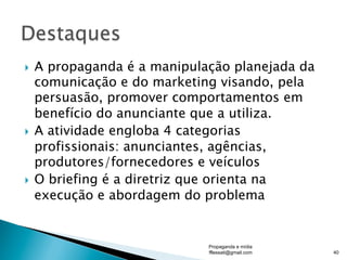 }  A propaganda é a manipulação planejada da
comunicação e do marketing visando, pela
persuasão, promover comportamentos em
benefício do anunciante que a utiliza.
}  A atividade engloba 4 categorias
profissionais: anunciantes, agências,
produtores/fornecedores e veículos
}  O briefing é a diretriz que orienta na
execução e abordagem do problema
Propaganda e mídia
fflessati@gmail.com 40
 