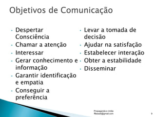 •  Despertar
Consciência
•  Chamar a atenção
•  Interessar
•  Gerar conhecimento e
informação
•  Garantir identificação
e empatia
•  Conseguir a
preferência
•  Levar a tomada de
decisão
•  Ajudar na satisfação
•  Estabelecer interação
•  Obter a estabilidade
•  Disseminar
Propaganda e mídia
fflessati@gmail.com 9
 