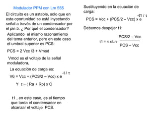 El circuito es un astable, solo que en esta oportunidad se está inyectando  señal a través de un condensador por el pin 5. ¿ Por qué el condensador? Aplicando  el mismo razonamiento del tema anterior, pero en este caso el umbral superior es PCS: PCS = 2 Vcc /3 + Vmod  Vmod es el voltaje de la señal moduladora, La ecuación de carga es: V6 = Vcc + (PCS/2 – Vcc) x e -t /   Y   Ra + Rb) x C t1 , en este caso, es el tiempo que tarda el condensador en alcanzar el voltaje  PCS. Sustituyendo en la ecuación de carga: -t1 /   Debemos despejar t1: PCS – Vcc Ln =   x t1 PCS = Vcc + (PCS/2 – Vcc) x e PCS/2 – Vcc Modulador PPM con Lm 555 