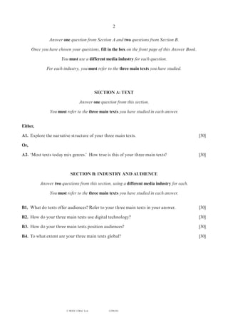 (1294-01)
2
Answer one question from Section A and two questions from Section B.
Once you have chosen your questions, fill in the box on the front page of this Answer Book.
You must use a different media industry for each question.
For each industry, you must refer to the three main texts you have studied.
SECTION A: TEXT
Answer one question from this section.
You must refer to the three main texts you have studied in each answer.
Either,
A1.	 Explore the narrative structure of your three main texts.	 [30]
Or,
A2.	‘Most texts today mix genres.’ How true is this of your three main texts?	 [30]
SECTION B: INDUSTRY AND AUDIENCE
Answer two questions from this section, using a different media industry for each.
You must refer to the three main texts you have studied in each answer.
B1.	 What do texts offer audiences? Refer to your three main texts in your answer.	 [30]
B2.	 How do your three main texts use digital technology?	 [30]
B3.	 How do your three main texts position audiences?	 [30]
B4.	 To what extent are your three main texts global?	 [30]
© WJEC CBAC Ltd.
 