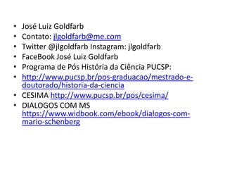 • José Luiz Goldfarb
• Contato: jlgoldfarb@me.com
• Twitter @jlgoldfarb Instagram: jlgoldfarb
• FaceBook José Luiz Goldfarb
• Programa de Pós História da Ciência PUCSP:
• http://www.pucsp.br/pos-graduacao/mestrado-e-
doutorado/historia-da-ciencia
• CESIMA http://www.pucsp.br/pos/cesima/
• DIALOGOS COM MS
https://www.widbook.com/ebook/dialogos-com-
mario-schenberg
 