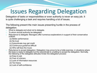 Issues Regarding Delegation
Delegation of tasks or responsibilities or even authority is never an easy job. It
is quite challenging a task and requires handling a lot of issues.
The following present the main issues presenting hurdle in the process of
delegation.
o What to delegate and what not to delegate.
o To whom should authority be delegated.
o Reluctance to delegate: Managers offer numerous explanations in support of their conservative
outlook:
(a) Better performance
(b) No trust
(c) Subordinate may get credit
(d) Continuous guidance difficult
(e) Who will face the music
o Reluctance to accept delegation: Delegation may prove to be a futile exercise, in situations where
the boss is ready to delegate but the subordinate is unwilling to accept the delegation. Normally,
the following of the delegatee attitudes hinder the delegation process:
(a) Easy to ask
(b) Fear of criticism
(c) Lack of information resources
(d) Too heavy
(e) Lack of self-confidence
 