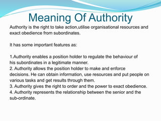 Meaning Of Authority
Authority is the right to take action,utilise organisational resources and
exact obedience from subordinates.
It has some important features as:
1.Authority enables a position holder to regulate the behaviour of
his subordinates in a legitimate manner.
2. Authority allows the position holder to make and enforce
decisions. He can obtain information, use resources and put people on
various tasks and get results through them.
3. Authority gives the right to order and the power to exact obedience.
4. Authority represents the relationship between the senior and the
sub-ordinate.
 