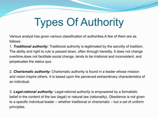 Types Of Authority
Various analyst has given various classification of authorities.A few of them are as
follows:
1. Traditional authority: Traditional authority is legitimated by the sanctity of tradition.
The ability and right to rule is passed down, often through heredity. It does not change
overtime,does not facilitate social change, tends to be irrational and inconsistent, and
perpetuates the status quo.
2. Charismatic authority: Charismatic authority is found in a leader whose mission
and vision inspire others. It is based upon the perceived extraordinary characteristics of
an individual.
3. Legal-rational authority: Legal-rational authority is empowered by a formalistic
belief in the content of the law (legal) or natural law (rationality). Obedience is not given
to a specific individual leader – whether traditional or charismatic – but a set of uniform
principles.
 