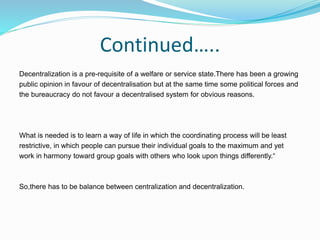 Continued…..
Decentralization is a pre-requisite of a welfare or service state.There has been a growing
public opinion in favour of decentralisation but at the same time some political forces and
the bureaucracy do not favour a decentralised system for obvious reasons.
What is needed is to learn a way of life in which the coordinating process will be least
restrictive, in which people can pursue their individual goals to the maximum and yet
work in harmony toward group goals with others who look upon things differently.“
So,there has to be balance between centralization and decentralization.
 