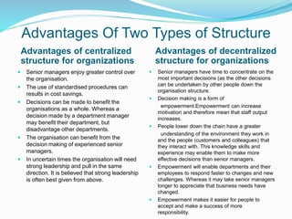 Advantages Of Two Types of Structure
Advantages of centralized
structure for organizations
Advantages of decentralized
structure for organizations
 Senior managers enjoy greater control over
the organisation.
 The use of standardised procedures can
results in cost savings.
 Decisions can be made to benefit the
organisations as a whole. Whereas a
decision made by a department manager
may benefit their department, but
disadvantage other departments.
 The organisation can benefit from the
decision making of experienced senior
managers.
 In uncertain times the organisation will need
strong leadership and pull in the same
direction. It is believed that strong leadership
is often best given from above.
 Senior managers have time to concentrate on the
most important decisions (as the other decisions
can be undertaken by other people down the
organisation structure.
 Decision making is a form of
empowerment.Empowerment can increase
motivation and therefore mean that staff output
increases.
 People lower down the chain have a greater
understanding of the environment they work in
and the people (customers and colleagues) that
they interact with. This knowledge skills and
experience may enable them to make more
effective decisions than senior managers.
 Empowerment will enable departments and their
employees to respond faster to changes and new
challenges. Whereas it may take senior managers
longer to appreciate that business needs have
changed.
 Empowerment makes it easier for people to
accept and make a success of more
responsibility.
 