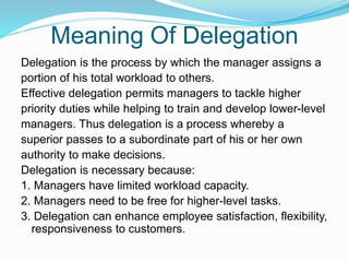 Meaning Of Delegation
Delegation is the process by which the manager assigns a
portion of his total workload to others.
Effective delegation permits managers to tackle higher
priority duties while helping to train and develop lower-level
managers. Thus delegation is a process whereby a
superior passes to a subordinate part of his or her own
authority to make decisions.
Delegation is necessary because:
1. Managers have limited workload capacity.
2. Managers need to be free for higher-level tasks.
3. Delegation can enhance employee satisfaction, flexibility,
responsiveness to customers.
 
