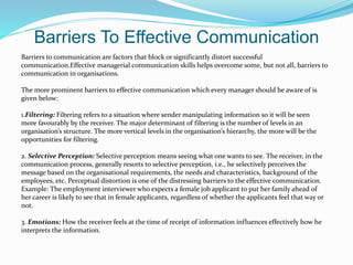 Barriers To Effective Communication
Barriers to communication are factors that block or significantly distort successful
communication.Effective managerial communication skills helps overcome some, but not all, barriers to
communication in organisations.
The more prominent barriers to effective communication which every manager should be aware of is
given below:
1.Filtering: Filtering refers to a situation where sender manipulating information so it will be seen
more favourably by the receiver. The major determinant of filtering is the number of levels in an
organisation’s structure. The more vertical levels in the organisation’s hierarchy, the more will be the
opportunities for filtering.
2. Selective Perception: Selective perception means seeing what one wants to see. The receiver, in the
communication process, generally resorts to selective perception, i.e., he selectively perceives the
message based on the organisational requirements, the needs and characteristics, background of the
employees, etc. Perceptual distortion is one of the distressing barriers to the effective communication.
Example: The employment interviewer who expects a female job applicant to put her family ahead of
her career is likely to see that in female applicants, regardless of whether the applicants feel that way or
not.
3. Emotions: How the receiver feels at the time of receipt of information influences effectively how he
interprets the information.
 