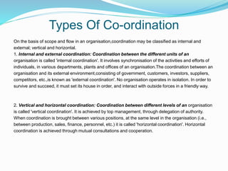 Types Of Co-ordination
On the basis of scope and flow in an organisation,coordination may be classified as internal and
external; vertical and horizontal.
1. Internal and external coordination: Coordination between the different units of an
organisation is called 'internal coordination'. It involves synchronisation of the activities and efforts of
individuals, in various departments, plants and offices of an organisation.The coordination between an
organisation and its external environment,consisting of government, customers, investors, suppliers,
competitors, etc.,is known as 'external coordination'. No organisation operates in isolation. In order to
survive and succeed, it must set its house in order, and interact with outside forces in a friendly way.
2. Vertical and horizontal coordination: Coordination between different levels of an organisation
is called 'vertical coordination'. It is achieved by top management, through delegation of authority.
When coordination is brought between various positions, at the same level in the organisation (i.e.,
between production, sales, finance, personnel, etc.) it is called 'horizontal coordination'. Horizontal
coordination is achieved through mutual consultations and cooperation.
 