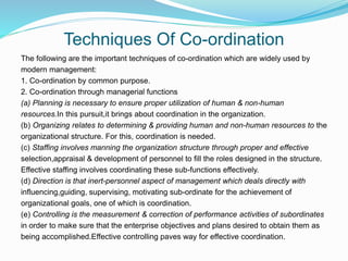 Techniques Of Co-ordination
The following are the important techniques of co-ordination which are widely used by
modern management:
1. Co-ordination by common purpose.
2. Co-ordination through managerial functions
(a) Planning is necessary to ensure proper utilization of human & non-human
resources.In this pursuit,it brings about coordination in the organization.
(b) Organizing relates to determining & providing human and non-human resources to the
organizational structure. For this, coordination is needed.
(c) Staffing involves manning the organization structure through proper and effective
selection,appraisal & development of personnel to fill the roles designed in the structure.
Effective staffing involves coordinating these sub-functions effectively.
(d) Direction is that inert-personnel aspect of management which deals directly with
influencing,guiding, supervising, motivating sub-ordinate for the achievement of
organizational goals, one of which is coordination.
(e) Controlling is the measurement & correction of performance activities of subordinates
in order to make sure that the enterprise objectives and plans desired to obtain them as
being accomplished.Effective controlling paves way for effective coordination.
 