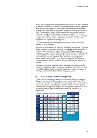 | the way we see it




 Before starting a programme the programme-mandate has to be made. It should
 be possible to register data elements from this mandate to be able to report on it.
 Most solutions offer support for registering a programme in structured way.
 Related to this is the ability to identify the programme and issue a programme
 brief. Programmes are related to business goals that represent the reason for
 executing the programme. Sometimes a programme supports two or more
 business goals. Of the solutions 62% indicate that programmes can be linked to
 multiple goals, but only 53% can support an indication of how much the
 programme will support the different goals.
 The basis functionality to distinct a programme from a project is available
 within 81% of the solutions.
 Worrying are the low scores on governing and closing programmes. To support
 the governance of a programme questions were asked about the possibilities to
 perform what-if scenarios. To accomplish the goal of the programme a
 programme manager can choose between different initiatives. Calculating and
 evaluating different scenarios can help in this. About half of the solutions
 provided the possibilities to perform what-if scenarios within a program.
 Within portfolio management 57% of the solutions provide this possibility.
 This lower score is therefore surprising, because the techniques involved are
 identical.
 Closing the programme is another process with a surprisingly low score. Of
 course it can be indicated that a programme is no longer active. However there
 is no additional functionality available to support the programme manager in
 running some final checks before deactivating a programme.


2.5       Scope 5: Project Portfolio Management
  Project portfolio management depends on information of projects registered
  during the idea phase and the subsequent phases of a project lifecycle. The
  ambition in this scope is to support the decision-making in the project portfolio
  process. The objective is that projects within the portfolio have the optimal
  contribution to accomplishing the goals and strategy of the organization. Next
  to project portfolios, application and service portfolios can exist in an
  organization.




                                                                                 17
 