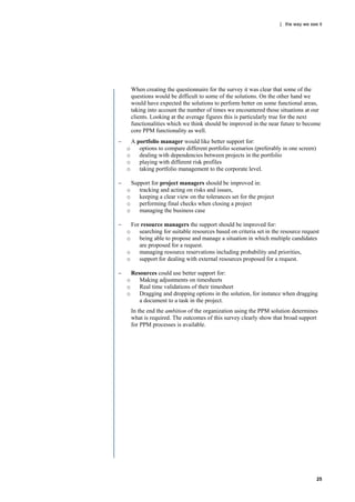 | the way we see it




        When creating the questionnaire for the survey it was clear that some of the
        questions would be difficult to some of the solutions. On the other hand we
        would have expected the solutions to perform better on some functional areas,
        taking into account the number of times we encountered those situations at our
        clients. Looking at the average figures this is particularly true for the next
        functionalities which we think should be improved in the near future to become
        core PPM functionality as well.
       A portfolio manager would like better support for:
    o      options to compare different portfolio scenarios (preferably in one screen)
    o      dealing with dependencies between projects in the portfolio
    o      playing with different risk profiles
    o      taking portfolio management to the corporate level.

       Support for project managers should be improved in:
    o      tracking and acting on risks and issues,
    o      keeping a clear view on the tolerances set for the project
    o      performing final checks when closing a project
    o      managing the business case

     For resource managers the support should be improved for:
    o    searching for suitable resources based on criteria set in the resource request
    o    being able to propose and manage a situation in which multiple candidates
         are proposed for a request.
    o    managing resource reservations including probability and priorities,
    o    support for dealing with external resources proposed for a request.

       Resources could use better support for:
    o      Making adjustments on timesheets
    o      Real time validations of their timesheet
    o      Dragging and dropping options in the solution, for instance when dragging
           a document to a task in the project.
        In the end the ambition of the organization using the PPM solution determines
        what is required. The outcomes of this survey clearly show that broad support
        for PPM processes is available.




                                                                                         25
 