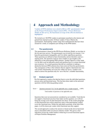 | the way we see it




      4 Approach and Methodology
       Vendors of PPM solutions were asked to fill in a 450+ questionnaire based
       on the Project Performance Improvement (PPI) – Process Reference
       Model. In this survey, the functional coverage of the offered solutions is
       highlighted.

       We invited over 100 PPM vendors to participate (searched on the internet and
       gained from internal records). Of these vendors 33 have filled in the
       questionnaire. Participating vendors range from multinationals that have been
       around for a while, to companies just starting on the PPM market.


4.1            The questionnaire
       The questionnaire is based on the PPI Process Reference Model, as was done in
       the two previous surveys. The questionnaire was revised for two reasons: 1) to
       keep the questionnaire manageable, and 2) to delete superfluous questions.
       These questions are defined as basis functionality and are therefore used as a
       starting point. The questions used are more complex to get insights in the
       differences of the participating PPM solutions. Another objective of this study
       is to be able to get an indication which tools perform best in a certain functional
       area or process. As a result questions that did not contribute to making a
       distinction between PPM solutions have been removed from the questionnaire.
       The consequence of this is that solutions that do support a functional area very
       well in basic functionality can score low within our survey. Vendors were
       asked to answer the questions only for „out of the box‟ available functionality.


      4.2      Analysis approach
       The first approach to analyze the data has been to score the individual questions,
        process areas and functional areas. This has been done made on the answered
        questions with the following grading system:


  Score =      Questions answered „Yes‟ for the applicable area x weight assigned   x100%

                        Total number of questions in the applicable area


       Questions that were not answered are considered as not available. Tools that do
       not support a functional area have been taken out the equation, so it will not
       bring the average score for that functional area down. In the results paragraph
       of each functional area will be stated how many of the participating vendors
       cover this functional area. Within the individual scorecards, at the end of this
       paper, it will be shown per vendor which functional area they support.
       The second approach to analyze the answers is based on the eleven functional
       areas as described within our process reference model. This gives a clear
       indication on how the vendor-market is behaving on several functional aspects
       of Project Portfolio Management.




                                                                                            26
 