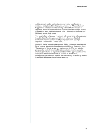 | the way we see it




A third approach used to analyze the answers, was the use of scopes as
mentioned in chapter 2. The reference model is used by PPI consultants of
Capgemini to determine what functionality is desired by the customer to
implement. Based on these experiences, we have established a couple of basic
scopes we see when implementing PPM tools. Comparison is made how well
PPM tools support these scopes.
Two remarks have to be made: 1) not every sub process in the reference model
is used in the different scopes. And 2) in every sub process the asked
functionality will not cover the need by every organization looking to
implement a PPM tool for a certain scope.
Finally we have to mention that Capgemini did not validate the answers given
by the vendors. We can therefore take no responsibility for the answers given.
The outcomes of this survey can be a starting point for PPM tool selection
processes that has to be completed by a demonstration based on a specific
situation applicable for an organization. In line with the approach taken in this
survey these demonstrations should be focussed on the advanced,
distinguishing functionalities since the base functionality is covered by more or
less all PPM solutions available in today‟s market.




                                                                               27
 
