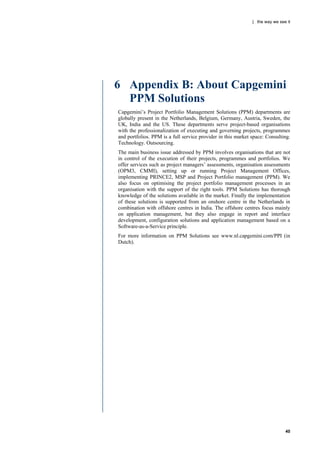 | the way we see it




6 Appendix B: About Capgemini
  PPM Solutions
Capgemini‟s Project Portfolio Management Solutions (PPM) departments are
globally present in the Netherlands, Belgium, Germany, Austria, Sweden, the
UK, India and the US. These departments serve project-based organisations
with the professionalization of executing and governing projects, programmes
and portfolios. PPM is a full service provider in this market space: Consulting.
Technology. Outsourcing.
The main business issue addressed by PPM involves organisations that are not
in control of the execution of their projects, programmes and portfolios. We
offer services such as project managers‟ assessments, organisation assessments
(OPM3, CMMI), setting up or running Project Management Offices,
implementing PRINCE2, MSP and Project Portfolio management (PPM). We
also focus on optimising the project portfolio management processes in an
organisation with the support of the right tools. PPM Solutions has thorough
knowledge of the solutions available in the market. Finally the implementation
of these solutions is supported from an onshore centre in the Netherlands in
combination with offshore centres in India. The offshore centres focus mainly
on application management, but they also engage in report and interface
development, configuration solutions and application management based on a
Software-as-a-Service principle.
For more information on PPM Solutions see www.nl.capgemini.com/PPI (in
Dutch).




                                                                              40
 
