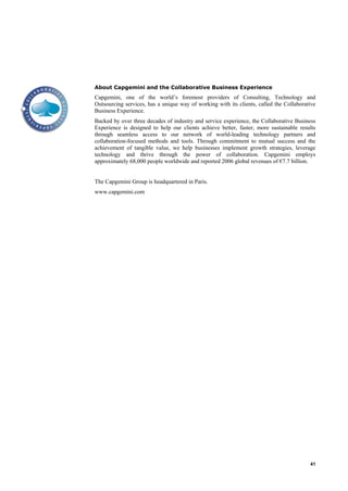 About Capgemini and the Collaborative Business Experience
Capgemini, one of the world‟s foremost providers of Consulting, Technology and
Outsourcing services, has a unique way of working with its clients, called the Collaborative
Business Experience.
Backed by over three decades of industry and service experience, the Collaborative Business
Experience is designed to help our clients achieve better, faster, more sustainable results
through seamless access to our network of world-leading technology partners and
collaboration-focused methods and tools. Through commitment to mutual success and the
achievement of tangible value, we help businesses implement growth strategies, leverage
technology and thrive through the power of collaboration. Capgemini employs
approximately 68,000 people worldwide and reported 2006 global revenues of €7.7 billion.


The Capgemini Group is headquartered in Paris.
www.capgemini.com




                                                                                         41
 