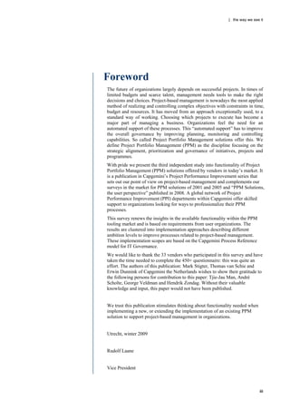 | the way we see it




Foreword
The future of organizations largely depends on successful projects. In times of
limited budgets and scarce talent, management needs tools to make the right
decisions and choices. Project-based management is nowadays the most applied
method of realizing and controlling complex objectives with constraints in time,
budget and resources. It has moved from an approach exceptionally used, to a
standard way of working. Choosing which projects to execute has become a
major part of managing a business. Organizations feel the need for an
automated support of these processes. This “automated support” has to improve
the overall governance by improving planning, monitoring and controlling
capabilities. So called Project Portfolio Management solutions offer this. We
define Project Portfolio Management (PPM) as the discipline focusing on the
strategic alignment, prioritization and governance of initiatives, projects and
programmes.
With pride we present the third independent study into functionality of Project
Portfolio Management (PPM) solutions offered by vendors in today‟s market. It
is a publication in Capgemini‟s Project Performance Improvement series that
sets out our point of view on project-based management and complements our
surveys in the market for PPM solutions of 2001 and 2005 and “PPM Solutions,
the user perspective” published in 2008. A global network of Project
Performance Improvement (PPI) departments within Capgemini offer skilled
support to organizations looking for ways to professionalize their PPM
processes.
This survey renews the insights in the available functionality within the PPM
tooling market and is based on requirements from user organizations. The
results are clustered into implementation approaches describing different
ambition levels to improve processes related to project-based management.
These implementation scopes are based on the Capgemini Process Reference
model for IT Governance.
We would like to thank the 33 vendors who participated in this survey and have
taken the time needed to complete the 450+ questionnaire: this was quite an
effort. The authors of this publication: Mark Stigter, Thomas van Schie and
Erwin Dunnink of Capgemini the Netherlands wishes to show their gratitude to
the following persons for contribution to this paper: Tjie-Jau Man, André
Scholte, George Veldman and Hendrik Zondag. Without their valuable
knowledge and input, this paper would not have been published.


We trust this publication stimulates thinking about functionality needed when
implementing a new, or extending the implementation of an existing PPM
solution to support project-based management in organizations.


Utrecht, winter 2009


Rudolf Laane


Vice President



                                                                                iii
 