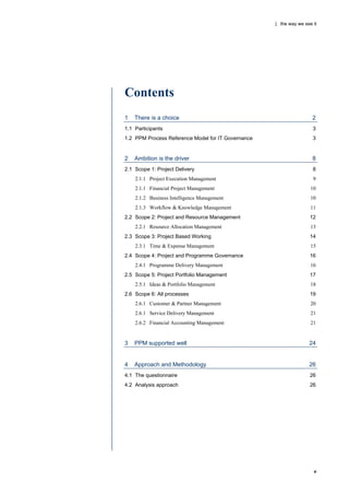 | the way we see it




Contents
1   There is a choice                                                2
1.1 Participants                                                     3
1.2 PPM Process Reference Model for IT Governance                    3


2   Ambition is the driver                                           8
2.1 Scope 1: Project Delivery                                        8
    2.1.1 Project Execution Management                               9
    2.1.1 Financial Project Management                              10
    2.1.2 Business Intelligence Management                          10
    2.1.3 Workflow & Knowledge Management                           11
2.2 Scope 2: Project and Resource Management                       12
    2.2.1 Resource Allocation Management                            13
2.3 Scope 3: Project Based Working                                 14
    2.3.1 Time & Expense Management                                 15
2.4 Scope 4: Project and Programme Governance                      16
    2.4.1 Programme Delivery Management                             16
2.5 Scope 5: Project Portfolio Management                          17
    2.5.1 Ideas & Portfolio Management                              18
2.6 Scope 6: All processes                                         19
    2.6.1 Customer & Partner Management                             20
    2.6.1 Service Delivery Management                               21
    2.6.2 Financial Accounting Management                           21


3   PPM supported well                                             24


4   Approach and Methodology                                       26
4.1 The questionnaire                                              26
4.2 Analysis approach                                              26




                                                                     v
 