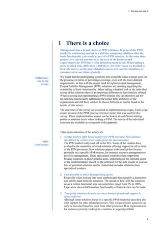 | the way we see it




               1 There is a choice
               Management has a broad choice in PPM solutions. In general the PPM
               market is a maturing market in which the competing solutions offer the
               basic functionality you would expect of a PPM solution. At the same time
               projects are carried out nearer to the core of the business and
               requirements for PPM have to be defined in more detail. When taking a
               more detailed look, difference is still there. For this reason we decided to
               focus the survey on the more detailed aspects, relevant for situations we
               encountered at our clients globally.

Differences    We found that the participating solutions still scored the same average score on
 are in the    the processes in terms of percentage coverage, even with the more detailed
     details   requirements. In line with the urgent need for tighter project management,
               Project Portfolio Management (PPM) solutions are maturing regarding the
               availability of basic functionality. When taking a detailed look at the individual
               scores of the solutions there is an important difference in functionality offered.
               When selecting and implementing a PPM solution you can therefore ask for
               far-reaching functionality addressing the longer term ambitions of the
               organization and still have vendors to choose between as can be found in the
               results of this survey.
               The outcomes of the survey are clustered in implementation scopes. Each scope
               covers an area of the PPM process reference model that was used for this
               survey. These implementation scopes can be looked at as different starting
               points or ambition levels when looking at PPM. The scores of the individual
               solutions are available as scorecards in the appendix.


               Three main outcomes of the survey are:
               1. Market leaders offer broad support for PPM processes but solutions
                  specialized in certain areas outperform the market leaders
      Main
                  The PPM market really took off in the 90‟s. Some of the vendors have
conclusions
                  evolved in the meantime to broad solutions offering support for all or most
                  of the PPM processes. New solutions appear in the market that focuses
                  primarily on a specific PPM process, for instance resource management or
                  portfolio management. These specialized solutions often outperform
                  broader solutions on these specific areas. Depending on the intended scope
                  of the implementation (based on the ambition for the next couple of years) a
                  lists of potential solutions can be created that includes solutions from
                  specialized vendors.

               2. Functionality is still a distinguishing factor
                  Especially when looking into more sophisticated functionality a distinction
                  can still be made between solutions. The spread of how well the solutions
                  cover a certain functional area can sometimes range from 5% to 100%.
                  Experience shows that based on functionality a first selection can be made.

               3. True point solutions do not exist since broader functional support is
                  always offered
                  Although some solutions focus on a specific PPM functional area they also
                  offer support for other related processes. This is logical since a process can
                  only be executed based on input from other processes. If an organization is
                  for instance primarily looking for a solution to support portfolio


                                                                                                   2
 