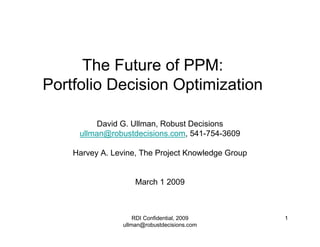 The Future of PPM:
Portfolio Decision Optimization

          David G. Ullman, Robust Decisions
     ullman@robustdecisions.com, 541-754-3609

    Harvey A. Levine, The Project Knowledge Group


                    March 1 2009



                    RDI Confidential, 2009          1
                ullman@robustdecisions.com
 