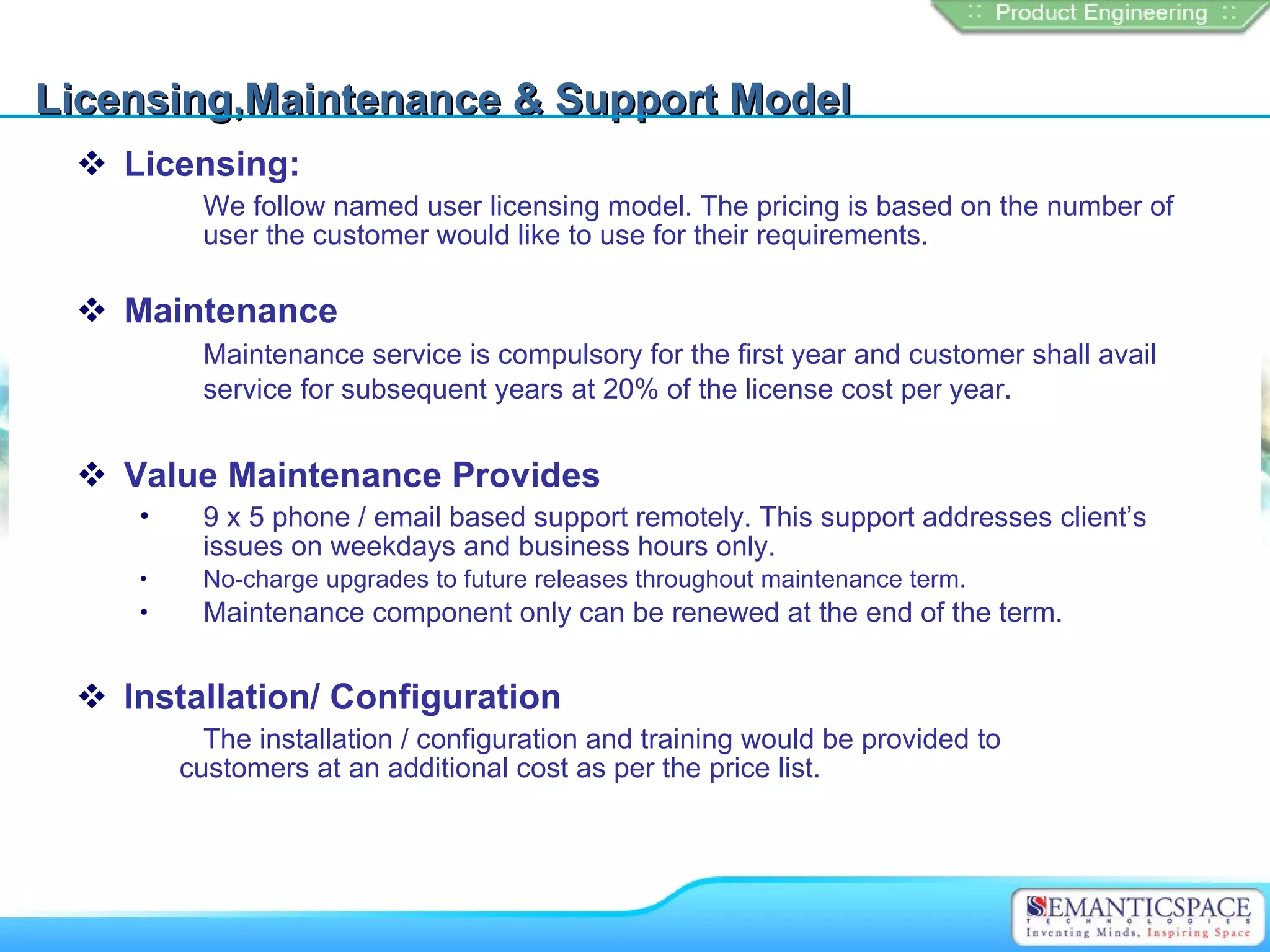 Licensing,Maintenance & Support Model
  Licensing:
         We follow named user licensing model. The pricing is based on the number of
         user the customer would like to use for their requirements.

  Maintenance
         Maintenance service is compulsory for the first year and customer shall avail
         service for subsequent years at 20% of the license cost per year.


  Value Maintenance Provides
    •    9 x 5 phone / email based support remotely. This support addresses client’s
         issues on weekdays and business hours only.
    •    No-charge upgrades to future releases throughout maintenance term.
    •    Maintenance component only can be renewed at the end of the term.


  Installation/ Configuration
          The installation / configuration and training would be provided to
        customers at an additional cost as per the price list.
 