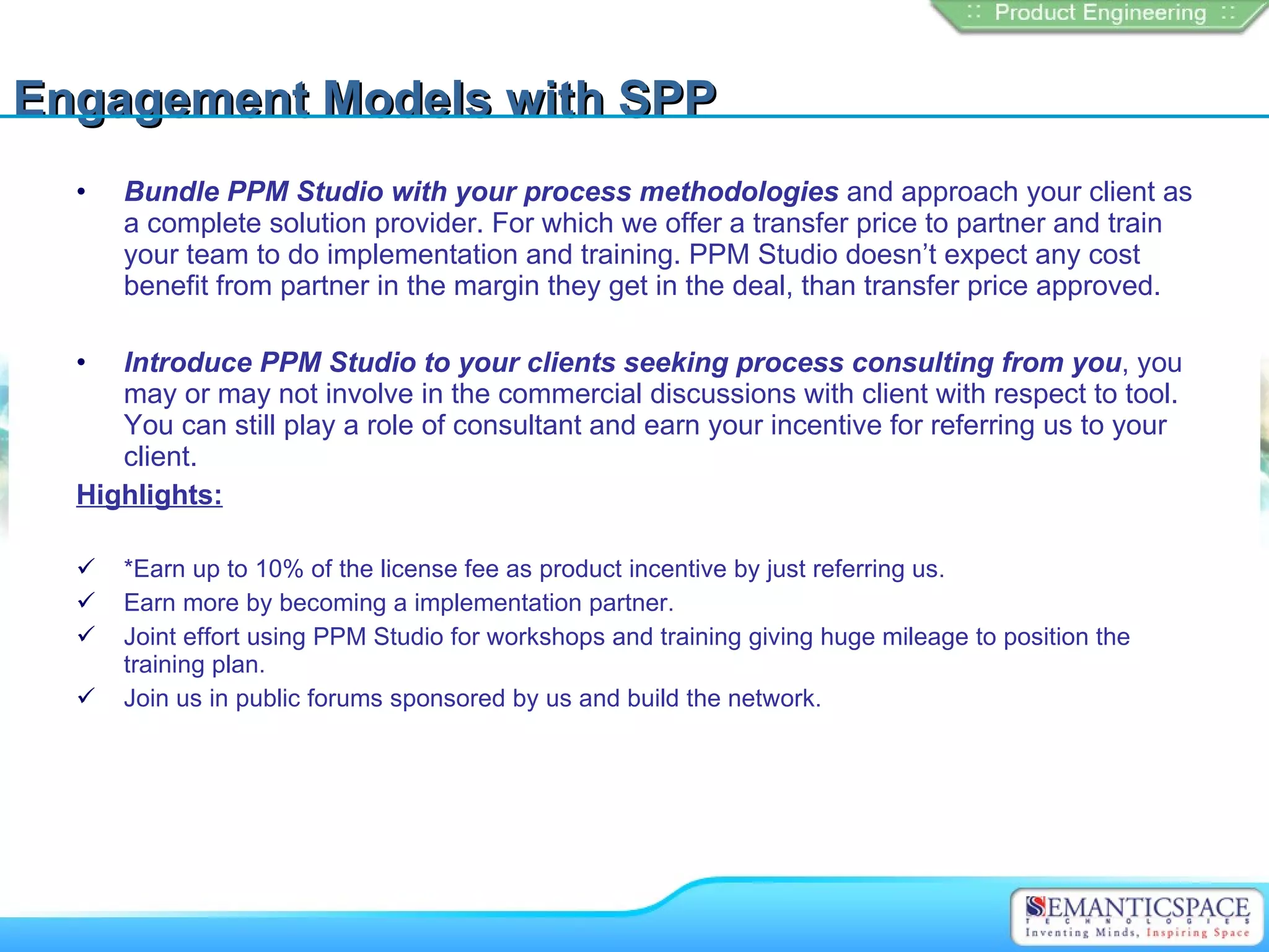 Engagement Models with SPP
  •   Bundle PPM Studio with your process methodologies and approach your client as
      a complete solution provider. For which we offer a transfer price to partner and train
      your team to do implementation and training. PPM Studio doesn’t expect any cost
      benefit from partner in the margin they get in the deal, than transfer price approved.

  •  Introduce PPM Studio to your clients seeking process consulting from you, you
     may or may not involve in the commercial discussions with client with respect to tool.
     You can still play a role of consultant and earn your incentive for referring us to your
     client.
  Highlights:

     *Earn up to 10% of the license fee as product incentive by just referring us.
     Earn more by becoming a implementation partner.
     Joint effort using PPM Studio for workshops and training giving huge mileage to position the
      training plan.
     Join us in public forums sponsored by us and build the network.
 