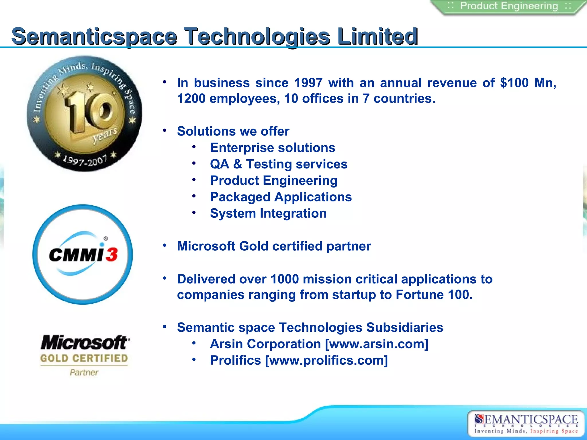 Semanticspace Technologies Limited
            • In business since 1997 with an annual revenue of $100 Mn,
              1200 employees, 10 offices in 7 countries.

            • Solutions we offer
                • Enterprise solutions
                • QA & Testing services
                • Product Engineering
                • Packaged Applications
                • System Integration

            • Microsoft Gold certified partner

            • Delivered over 1000 mission critical applications to
              companies ranging from startup to Fortune 100.

            • Semantic space Technologies Subsidiaries
                • Arsin Corporation [www.arsin.com]
                • Prolifics [www.prolifics.com]
 