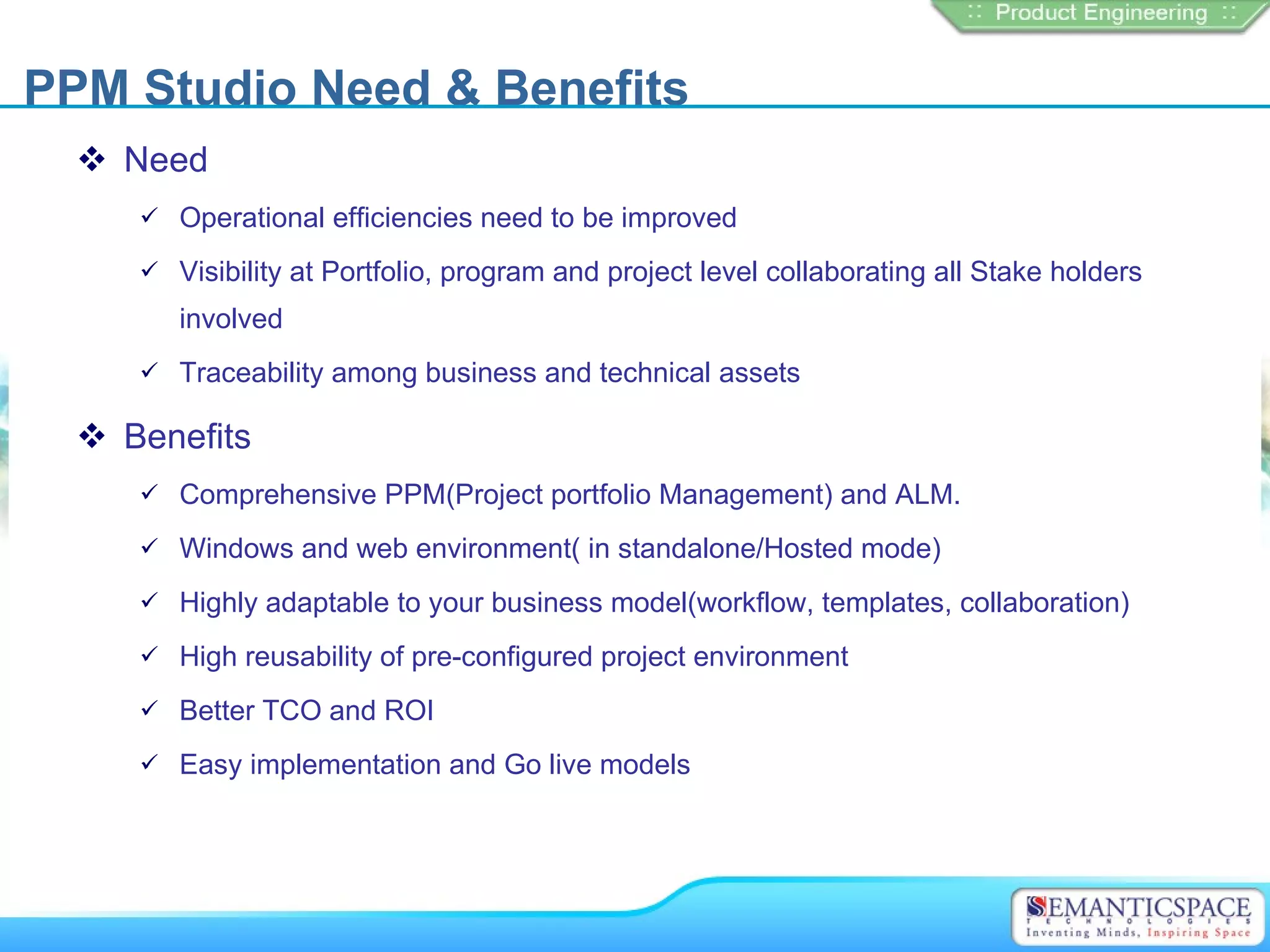 PPM Studio Need & Benefits
   Need
      Operational efficiencies need to be improved

      Visibility at Portfolio, program and project level collaborating all Stake holders

        involved
      Traceability among business and technical assets

   Benefits
      Comprehensive PPM(Project portfolio Management) and ALM.

      Windows and web environment( in standalone/Hosted mode)

      Highly adaptable to your business model(workflow, templates, collaboration)

      High reusability of pre-configured project environment

      Better TCO and ROI

      Easy implementation and Go live models
 