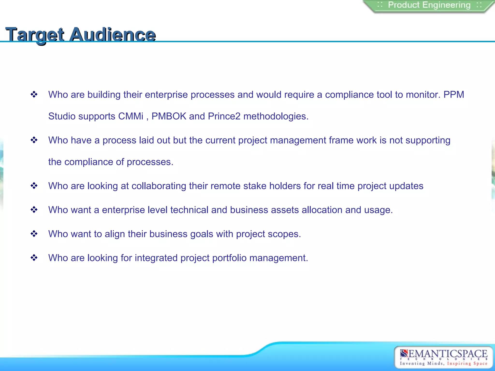 Target Audience

     Who are building their enterprise processes and would require a compliance tool to monitor. PPM

      Studio supports CMMi , PMBOK and Prince2 methodologies.

     Who have a process laid out but the current project management frame work is not supporting

      the compliance of processes.

     Who are looking at collaborating their remote stake holders for real time project updates

     Who want a enterprise level technical and business assets allocation and usage.

     Who want to align their business goals with project scopes.

     Who are looking for integrated project portfolio management.
 