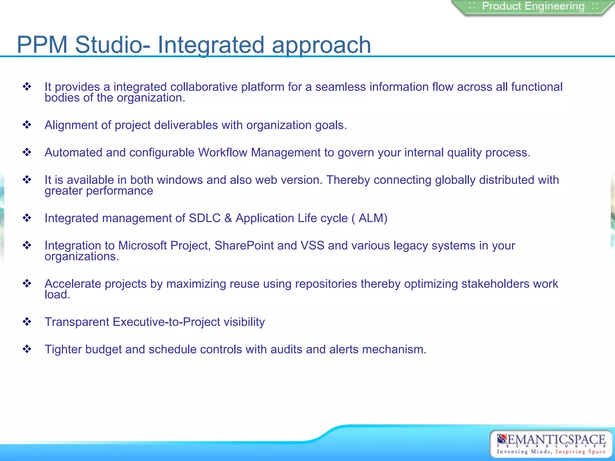 PPM Studio- Integrated approach
   It provides a integrated collaborative platform for a seamless information flow across all functional
    bodies of the organization.

   Alignment of project deliverables with organization goals.

   Automated and configurable Workflow Management to govern your internal quality process.

   It is available in both windows and also web version. Thereby connecting globally distributed with
    greater performance

   Integrated management of SDLC & Application Life cycle ( ALM)

   Integration to Microsoft Project, SharePoint and VSS and various legacy systems in your
    organizations.

   Accelerate projects by maximizing reuse using repositories thereby optimizing stakeholders work
    load.

   Transparent Executive-to-Project visibility

   Tighter budget and schedule controls with audits and alerts mechanism.
 