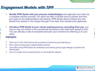 Engagement Models with SPP
  •   Bundle PPM Studio with your process methodologies and approach your client as
      a complete solution provider. For which we offer a transfer price to partner and train
      your team to do implementation and training. PPM Studio doesn’t expect any cost
      benefit from partner in the margin they get in the deal, than transfer price approved.

  •  Introduce PPM Studio to your clients seeking process consulting from you, you
     may or may not involve in the commercial discussions with client with respect to tool.
     You can still play a role of consultant and earn your incentive for referring us to your
     client.
  Highlights:

     *Earn up to 10% of the license fee as product incentive by just referring us.
     Earn more by becoming a implementation partner.
     Joint effort using PPM Studio for workshops and training giving huge mileage to position the
      training plan.
     Join us in public forums sponsored by us and build the network.
 