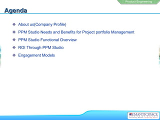 Agenda

   About us(Company Profile)
   PPM Studio Needs and Benefits for Project portfolio Management
   PPM Studio Functional Overview
   ROI Through PPM Studio
   Engagement Models
 