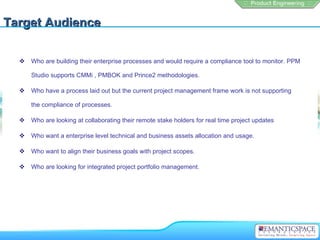 Target Audience

     Who are building their enterprise processes and would require a compliance tool to monitor. PPM

      Studio supports CMMi , PMBOK and Prince2 methodologies.

     Who have a process laid out but the current project management frame work is not supporting

      the compliance of processes.

     Who are looking at collaborating their remote stake holders for real time project updates

     Who want a enterprise level technical and business assets allocation and usage.

     Who want to align their business goals with project scopes.

     Who are looking for integrated project portfolio management.
 