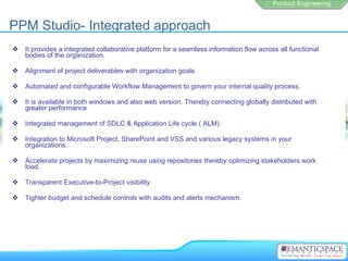 PPM Studio- Integrated approach
   It provides a integrated collaborative platform for a seamless information flow across all functional
    bodies of the organization.

   Alignment of project deliverables with organization goals.

   Automated and configurable Workflow Management to govern your internal quality process.

   It is available in both windows and also web version. Thereby connecting globally distributed with
    greater performance

   Integrated management of SDLC & Application Life cycle ( ALM)

   Integration to Microsoft Project, SharePoint and VSS and various legacy systems in your
    organizations.

   Accelerate projects by maximizing reuse using repositories thereby optimizing stakeholders work
    load.

   Transparent Executive-to-Project visibility

   Tighter budget and schedule controls with audits and alerts mechanism.
 
