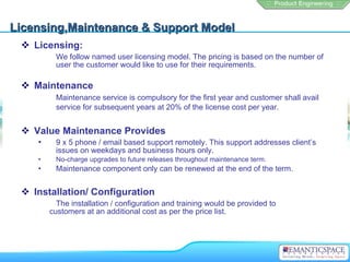 Licensing,Maintenance & Support Model Licensing:  We follow named user licensing model. The pricing is based on the number of  user the customer would like to use for their requirements. Maintenance  Maintenance service is compulsory for the first year and customer shall avail  service for subsequent years at 20% of the license cost per year.   Value Maintenance Provides 9 x 5 phone / email based support remotely. This support addresses client’s  issues on weekdays and business hours only. No-charge upgrades to future releases throughout maintenance term. Maintenance component only can be renewed at the end of the term. Installation/ Configuration The installation / configuration and training would be provided to  customers at an additional cost as per the price list. 