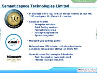 Semanticspace Technologies Limited
            • In business since 1997 with an annual revenue of $100 Mn,
              1200 employees, 10 offices in 7 countries.

            • Solutions we offer
                • Enterprise solutions
                • QA & Testing services
                • Product Engineering
                • Packaged Applications
                • System Integration

            • Microsoft Gold certified partner

            • Delivered over 1000 mission critical applications to
              companies ranging from startup to Fortune 100.

            • Semantic space Technologies Subsidiaries
                • Arsin Corporation [www.arsin.com]
                • Prolifics [www.prolifics.com]
 