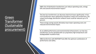 Green
Transformer
(Sustainable
procurement)
ABB’s line of distribution transformers can reduce operating costs, energy
bills and overall environmental impact?
The low-loss transformers can decrease electrical losses significantly. In fact,
if all transformers were replaced by amorphous metal core transformers, the
newest technology, distribution network losses could be reduced up to 70
percent.
These energy savings would ultimately mean lower operating costs and
reduced environmental impact.
As an added performance and environmental enhancement, our low-loss
transformers can be specified with our proprietary high temperature and
biodegradable insulation fluid.
ABB transformers with BIOTEMP fluid offer the optimum combination of
performance and safety.
 