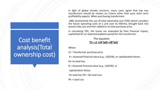 Cost benefit
analysis(Total
ownership cost)
In light of global climate concerns, many users agree that low loss
transformers should be chosen on criteria other than pure short term
profitability aspects. When purchasing transformers
ABB recommends the use of total ownership cost (TOC) which considers
the future operating costs of a unit over its lifetime, brought back into
present day cost and then added to its total purchase price.
In calculating TOC, the losses are evaluated by their financial impact,
capitalized for an expected payback period for the transformer.
Where
Ct = Transformer purchase price
A = Assessed financial value (e.g., USD/W), or capitalization factor,
for no-load loss
B = Assessed financial value (e.g., USD/W), or
capitalization factor,
for load-loss P0 = No load Loss
Pk = Load Loss
T1= c1 +(A*p0) +(B*pk)
The equation
 