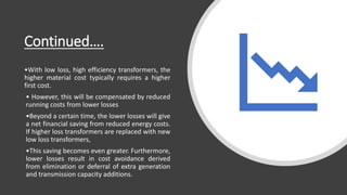Continued….
•With low loss, high efficiency transformers, the
higher material cost typically requires a higher
first cost.
• However, this will be compensated by reduced
running costs from lower losses
•Beyond a certain time, the lower losses will give
a net financial saving from reduced energy costs.
If higher loss transformers are replaced with new
low loss transformers,
•This saving becomes even greater. Furthermore,
lower losses result in cost avoidance derived
from elimination or deferral of extra generation
and transmission capacity additions.
 
