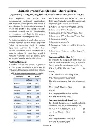 Page 1 of 5
Chemical Process Calculations – Short Tutorial
Jayanthi Vijay Sarathy, M.E, CEng, MIChemE, Chartered Chemical Engineer, IChemE, UK
Often engineers are tasked with
communicating equipment specifications
with suppliers, where process data needs to
be exchanged for engineering quotations &
orders. Any dearth of data would need to be
computed for which process related queries
are sometimes sent back to the process
engineer’s desk for the requested data.
The following tutorial is a refresher for non-
process engineers such as project engineers,
Piping, Instrumentation, Static & Rotating
Equipment engineers to conduct basic
process calculations related to estimation of
mass %, volume %, mass flow, actual &
standard volumetric flow, gas density, parts
per million (ppm) by weight & by volume.
Problem Statement
A vendor requests the project engineer to
provide certain natural gas process data for
evaluation. The gas composition is as follows,
Table 1. Natural Gas Composition & Properties
Component MW Mol%
- kg/kmol %
Methane 16.04 76.23
Ethane 30.07 10.00
Propane 44.01 5.00
i-Butane 58.12 1.00
n-Butane 58.12 1.00
i-Pentane 72.15 0.30
n-Pentane 72.15 0.10
n-Hexane 86.18 0.05
H2O 18.02 0.25
CO2 44.01 3.00
H2S 34.08 0.07
N2 28.01 3.00
The process conditions are 40 bara, 500C &
1,000 kmol/h of natural gas. The process data
requested by the vendor is as follows,
1. Natural Gas Molecular Weight & Density
2. Component & Total Mass flow
3. Component & Total Actual Volume flow
4. Component & Total Standard Volume flow
5. Component mass %
6. Component Volume %
7. Component Parts per million (ppm) by
weight.
8. Component Parts per million (ppm) by
volume.
Component Molar Flow [M]
To estimate the component molar flow, the
mixture molecular weight [MW] is evaluated
first by using Kay’s mixing rule as follows,
𝑀𝑊 = ∑ 𝑦𝑖 𝑀𝑊𝑖, Where, i = 1 to n (1)
Where,
yi = Mole fraction of each component, -
MWi = Component MW, kg/kmol
The component molar flow rate is computed
as,
𝑀𝑖 = 𝑦𝑖 × 𝑀, Where, i = 1 to n (2)
Where,
Mi = Component Molar Flow, kmol/h
M = Total Molar Flow, kmol/h
Component & Total Mass Flow
To estimate the component mass flow [mi] &
total mass flow [m], the relationships are,
𝑚𝑖 = 𝑀𝑖 × 𝑀𝑊𝑖, Where, i = 1 to n (3)
𝑚 = ∑ 𝑚𝑖, Where, i = 1 to n (4)
Where,
mi = Component Mass Flow, kg/h
m = Total Mass Flow, kg/h
 