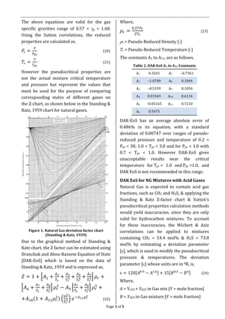 Page 3 of 5
The above equations are valid for the gas
specific gravities range of 0.57 < g < 1.68.
Using the Sutton correlations, the reduced
properties are calculated as,
𝑃𝑟 =
𝑃
𝑃 𝑝𝑐
(20)
𝑇𝑟 =
𝑇
𝑇𝑝𝑐
(21)
However the pseudocritical properties are
not the actual mixture critical temperature
and pressure but represent the values that
must be used for the purpose of comparing
corresponding states of different gases on
the Z-chart, as shown below in the Standing &
Katz, 1959 chart for natural gases.
Figure 1. Natural Gas deviation factor chart
(Standing & Katz, 1959)
Due to the graphical method of Standing &
Katz chart, the Z factor can be estimated using
Dranchuk and Abou-Kassem Equation of State
[DAK-EoS] which is based on the data of
Standing & Katz, 1959 and is expressed as,
𝑍 = 1 + [𝐴1 +
𝐴2
𝑇𝑟
+
𝐴3
𝑇𝑟
3 +
𝐴4
𝑇𝑟
4 +
𝐴5
𝑇𝑟
5] 𝜌𝑟 +
[𝐴6 +
𝐴7
𝑇𝑟
+
𝐴8
𝑇𝑟
2] 𝜌𝑟
2
− 𝐴9 [
𝐴7
𝑇𝑟
+
𝐴8
𝑇𝑟
2] 𝜌𝑟
5
+
+𝐴10(1 + 𝐴11 𝜌𝑟
2) (
𝜌 𝑟
2
𝑇𝑟
3) 𝑒−𝐴11 𝜌 𝑟
2
(22)
Where,
𝜌𝑟 =
0.27𝑃𝑟
𝑍𝑇𝑟
(23)
r = Pseudo-Reduced Density [-]
Tr = Pseudo-Reduced Temperature [-]
The constants A1 to A11, are as follows,
Table 2. DAK EoS A1 to A11 Constants
A1 0.3265 A7 –0.7361
A2 –1.0700 A8 0.1844
A3 –0.5339 A9 0.1056
A4 0.01569 A10 0.6134
A5 –0.05165 A11 0.7210
A6 0.5475
DAK-EoS has an average absolute error of
0.486% in its equation, with a standard
deviation of 0.00747 over ranges of pseudo-
reduced pressure and temperature of 0.2 <
Ppr < 30; 1.0 < Tpr < 3.0 and for Ppr < 1.0 with
0.7 < Tpr < 1.0. However DAK-EoS gives
unacceptable results near the critical
temperature for Tpr = 1.0 and Ppr >1.0, and
DAK EoS is not recommended in this range.
DAK EoS for NG Mixtures with Acid Gases
Natural Gas is expected to contain acid gas
fractions, such as CO2 and H2S, & applying the
Standing & Katz Z-factor chart & Sutton’s
pseudocritical properties calculation methods
would yield inaccuracies, since they are only
valid for hydrocarbon mixtures. To account
for these inaccuracies, the Wichert & Aziz
correlations can be applied to mixtures
containing CO2 < 54.4 mol% & H2S < 73.8
mol% by estimating a deviation parameter
[], which is used to modify the pseudocritical
pressure & temperatures. The deviation
parameter [] whose units are in 0R, is,
𝜀 = 120[𝐴0.9
− 𝐴1.6] + 15[𝐵0.5
− 𝐵4] (24)
Where,
A = YCO2 + YH2S in Gas mix [Y = mole fraction]
B = YH2S in Gas mixture [Y = mole fraction]
 