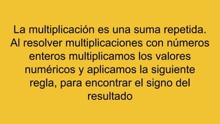 La multiplicación es una suma repetida.
Al resolver multiplicaciones con números
enteros multiplicamos los valores
numéricos y aplicamos la siguiente
regla, para encontrar el signo del
resultado