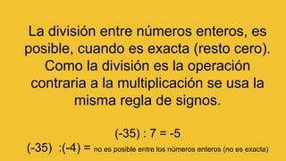 La división entre números enteros, es
posible, cuando es exacta (resto cero).
Como la división es la operación
contraria a la multiplicación se usa la
misma regla de signos.
(-35) : 7 = -5
(-35) :(-4) = no es posible entre los nùmeros enteros (no es exacta)