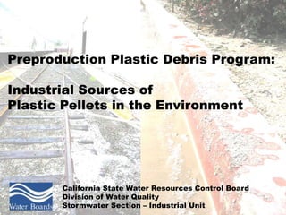 Preproduction Plastic Debris Program:

Industrial Sources of
Plastic Pellets in the Environment




       California State Water Resources Control Board
       Division of Water Quality
       Stormwater Section – Industrial Unit
 