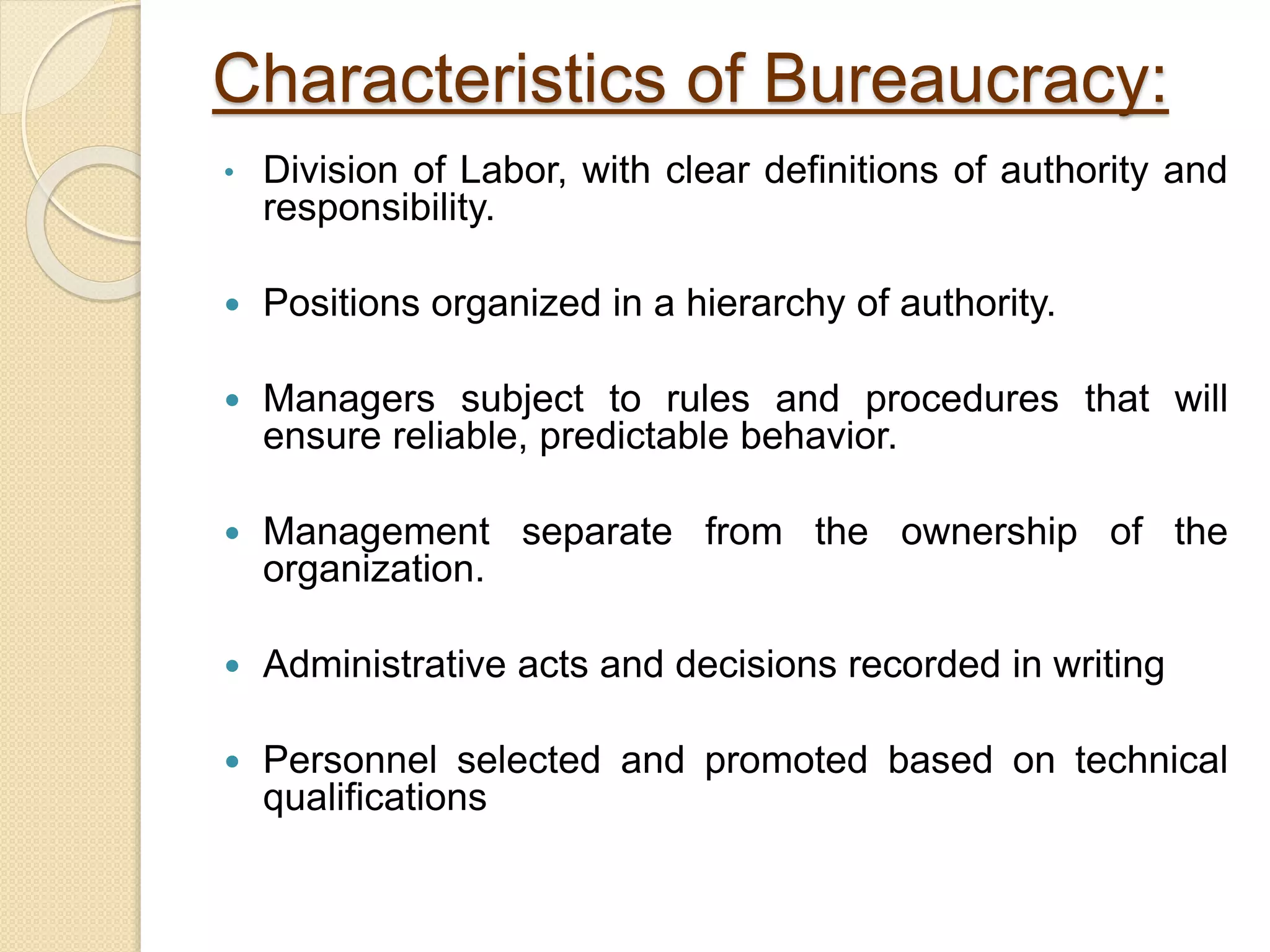 Characteristics of Bureaucracy:
• Division of Labor, with clear definitions of authority and
responsibility.
 Positions organized in a hierarchy of authority.
 Managers subject to rules and procedures that will
ensure reliable, predictable behavior.
 Management separate from the ownership of the
organization.
 Administrative acts and decisions recorded in writing
 Personnel selected and promoted based on technical
qualifications
 