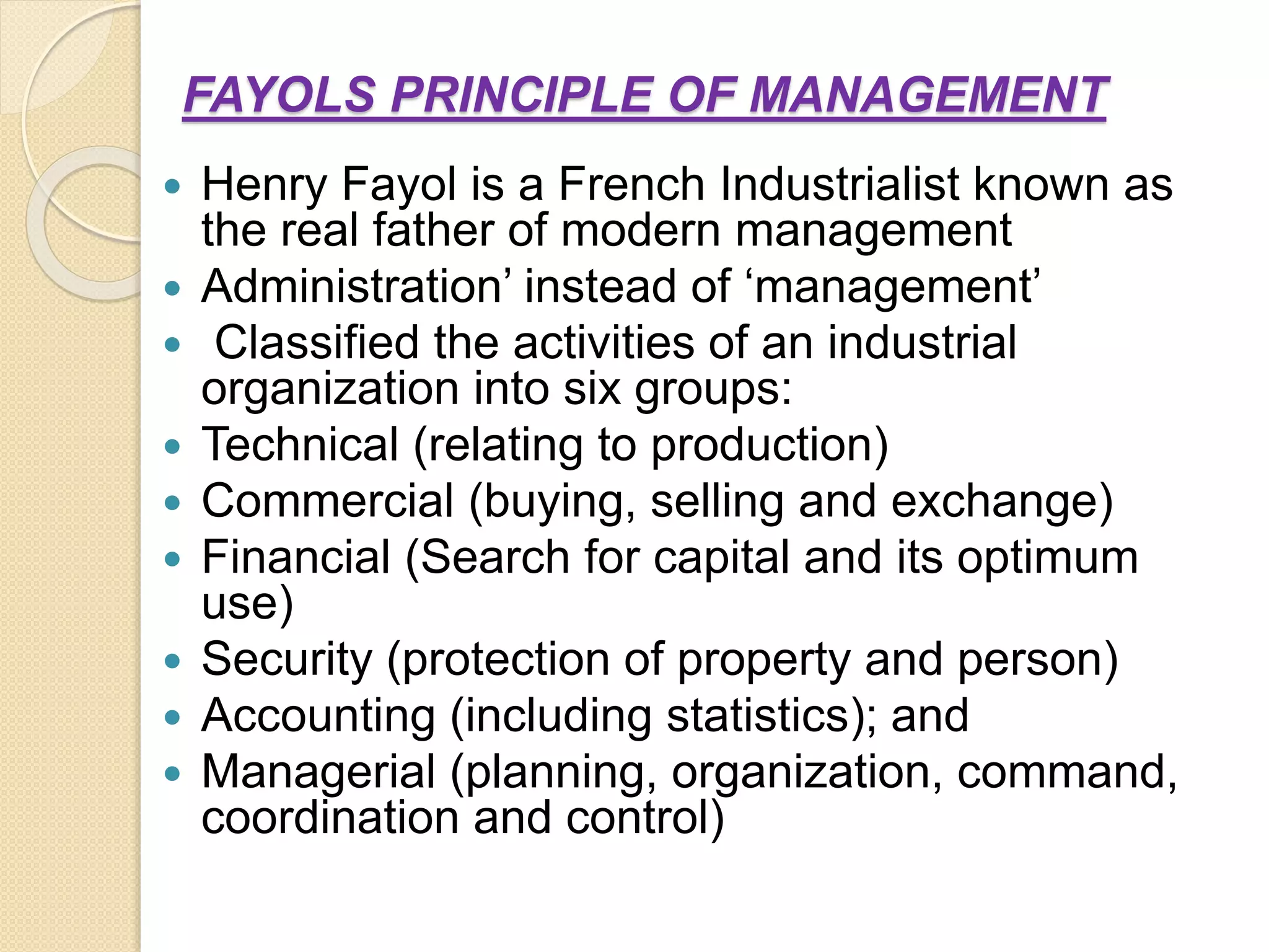 FAYOLS PRINCIPLE OF MANAGEMENT
 Henry Fayol is a French Industrialist known as
the real father of modern management
 Administration’ instead of ‘management’
 Classified the activities of an industrial
organization into six groups:
 Technical (relating to production)
 Commercial (buying, selling and exchange)
 Financial (Search for capital and its optimum
use)
 Security (protection of property and person)
 Accounting (including statistics); and
 Managerial (planning, organization, command,
coordination and control)
 