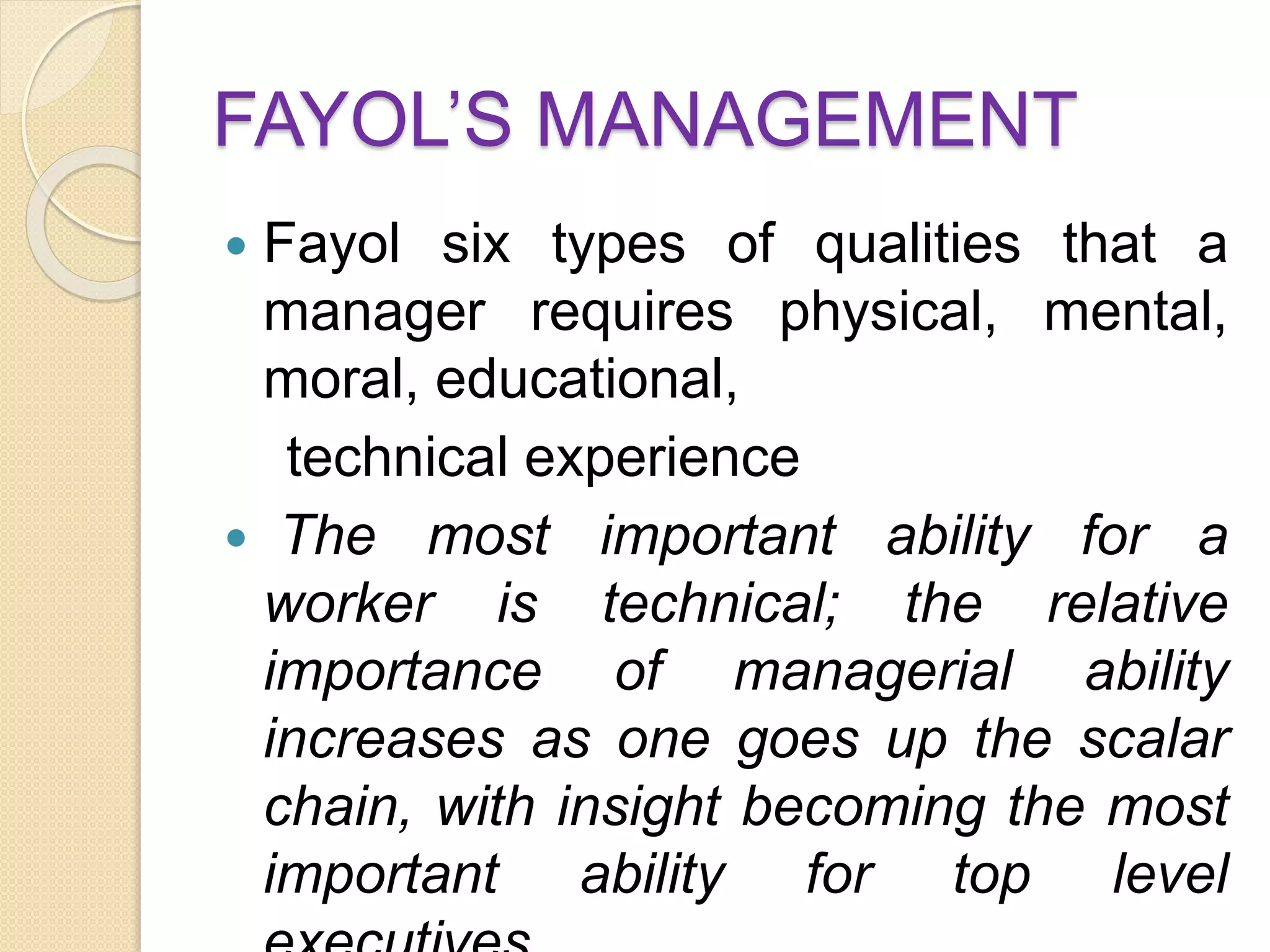 FAYOL’S MANAGEMENT
 Fayol six types of qualities that a
manager requires physical, mental,
moral, educational,
technical experience
 The most important ability for a
worker is technical; the relative
importance of managerial ability
increases as one goes up the scalar
chain, with insight becoming the most
important ability for top level
 